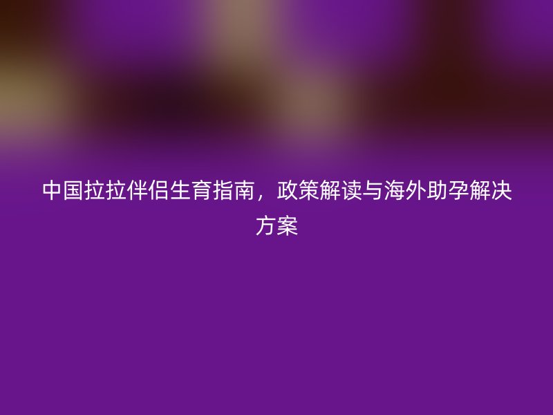 中国拉拉伴侣生育指南，政策解读与海外助孕解决方案