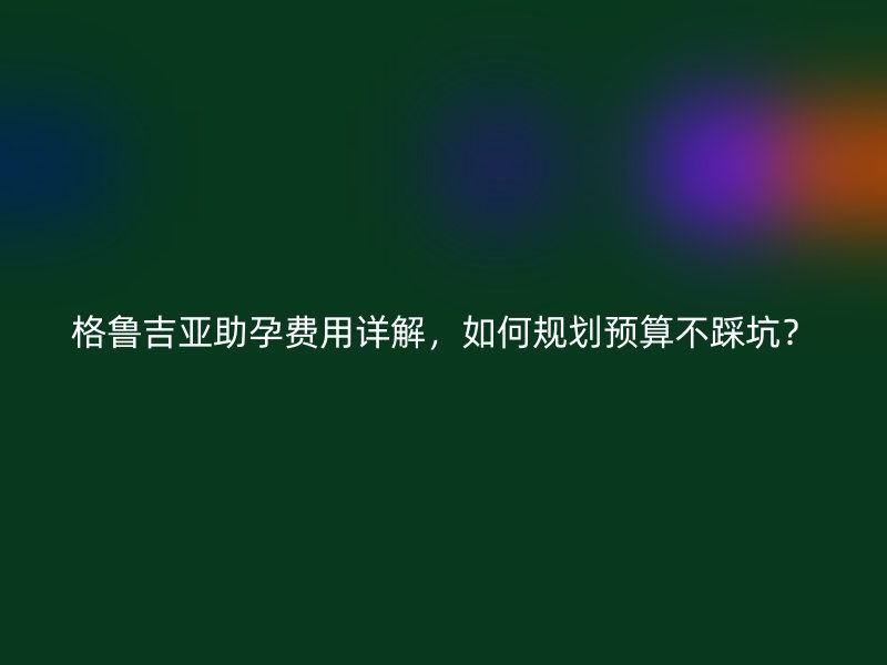 格鲁吉亚助孕费用详解，如何规划预算不踩坑？