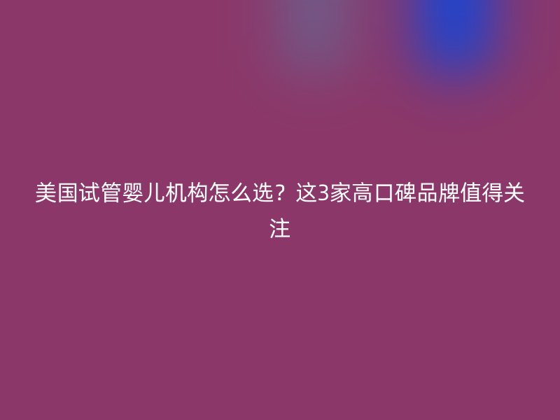 美国试管婴儿机构怎么选？这3家高口碑品牌值得关注