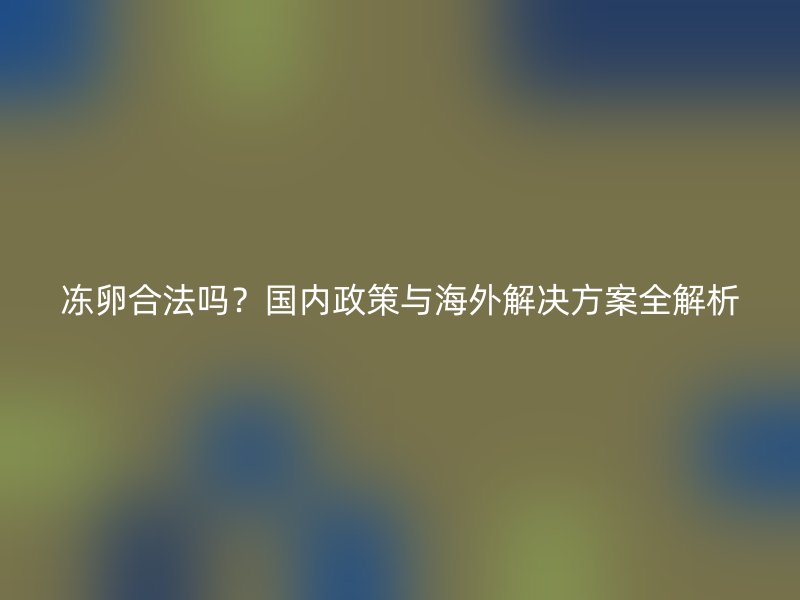 冻卵合法吗？国内政策与海外解决方案全解析