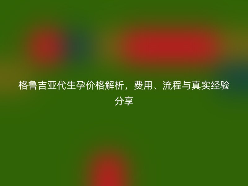 格鲁吉亚代生孕价格解析，费用、流程与真实经验分享