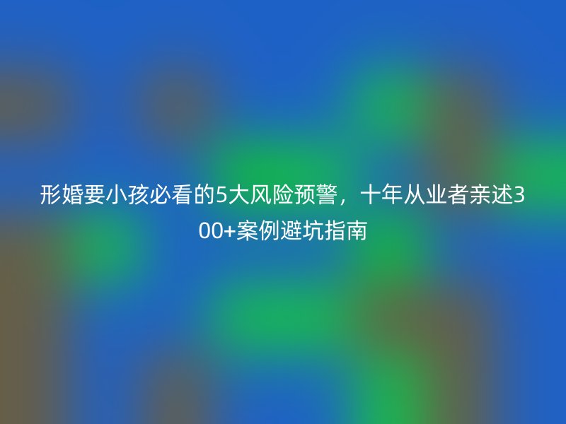形婚要小孩必看的5大风险预警，十年从业者亲述300+案例避坑指南