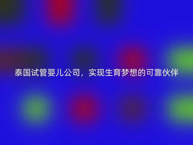 泰国试管婴儿公司，实现生育梦想的可靠伙伴