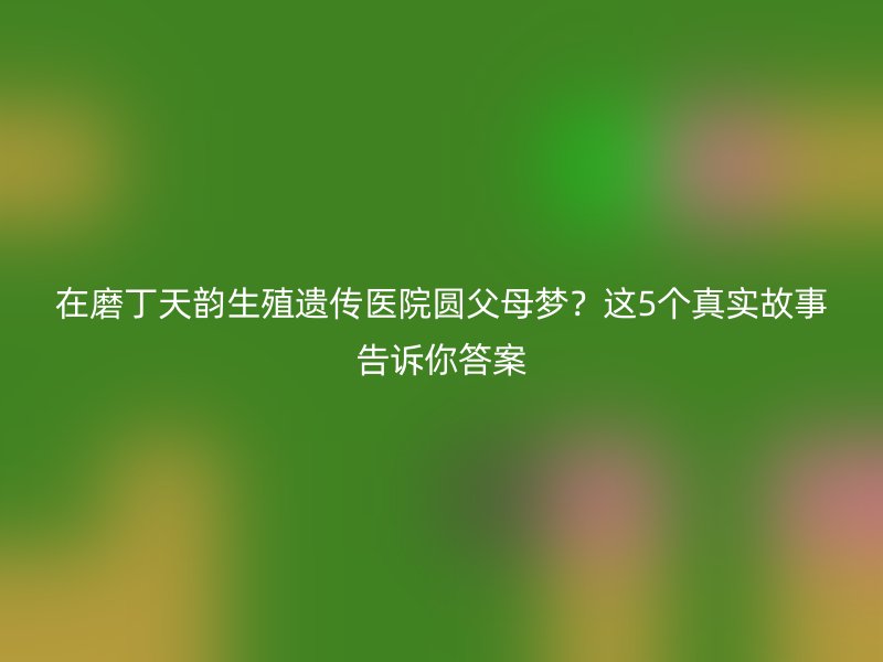 在磨丁天韵生殖遗传医院圆父母梦？这5个真实故事告诉你答案