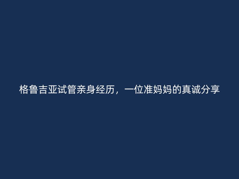 格鲁吉亚试管亲身经历，一位准妈妈的真诚分享