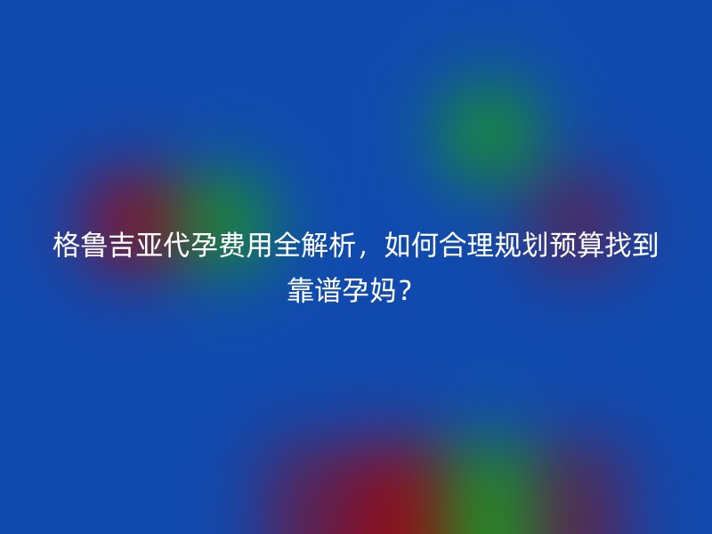 格鲁吉亚助孕费用全解析，如何合理规划预算找到靠谱孕妈？