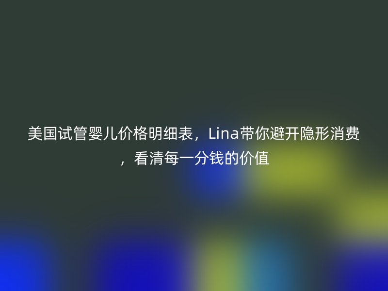 美国试管婴儿价格明细表，Lina带你避开隐形消费，看清每一分钱的价值