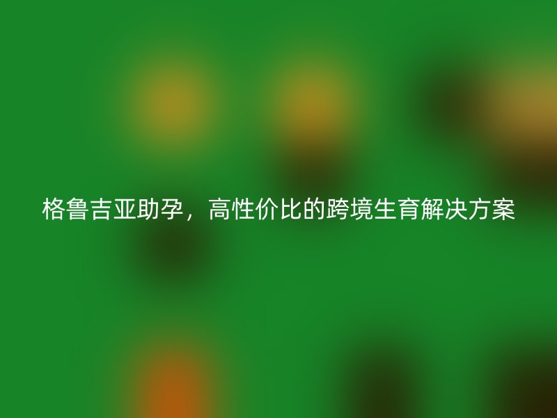 格鲁吉亚助孕，高性价比的跨境生育解决方案