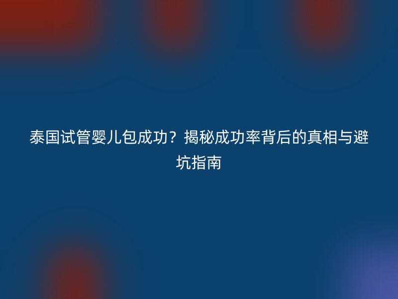 泰国试管婴儿包成功？揭秘成功率背后的真相与避坑指南