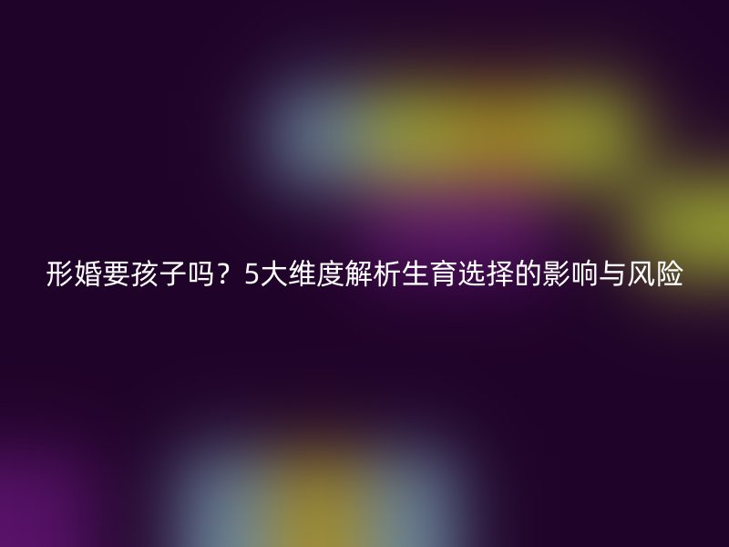 形婚要孩子吗？5大维度解析生育选择的影响与风险