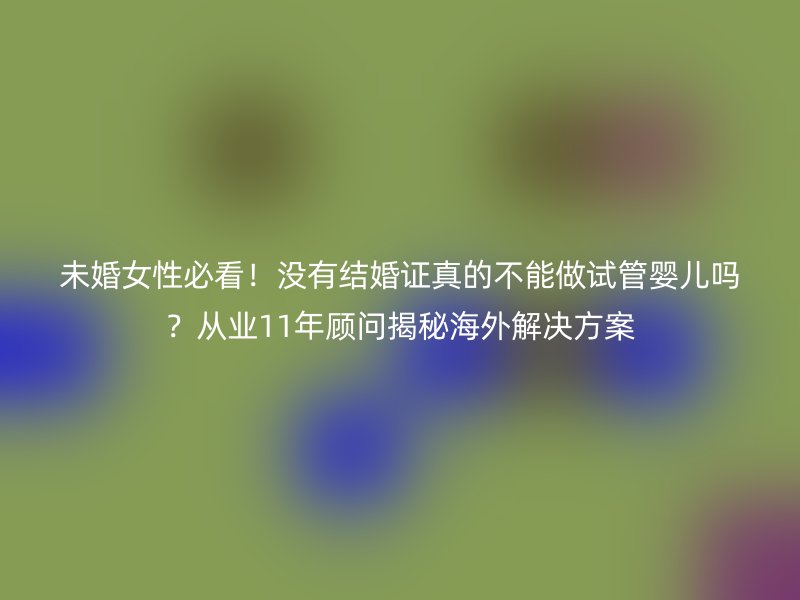 未婚女性必看！没有结婚证真的不能做试管婴儿吗？从业11年顾问揭秘海外解决方案