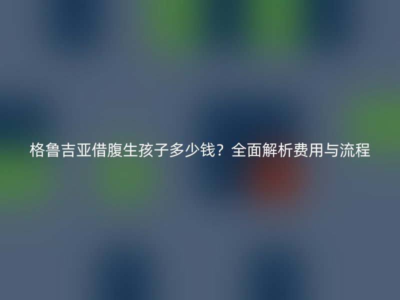 格鲁吉亚借腹生孩子多少钱？全面解析费用与流程