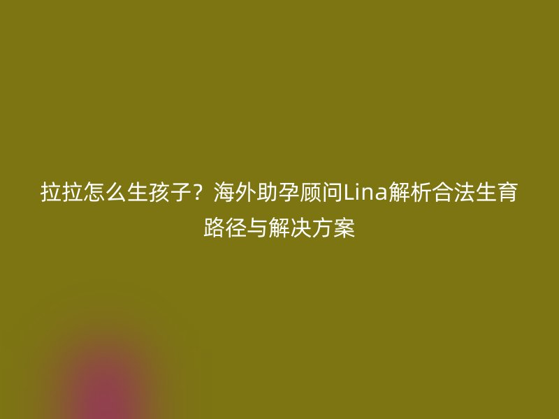 拉拉怎么生孩子？海外助孕顾问Lina解析合法生育路径与解决方案