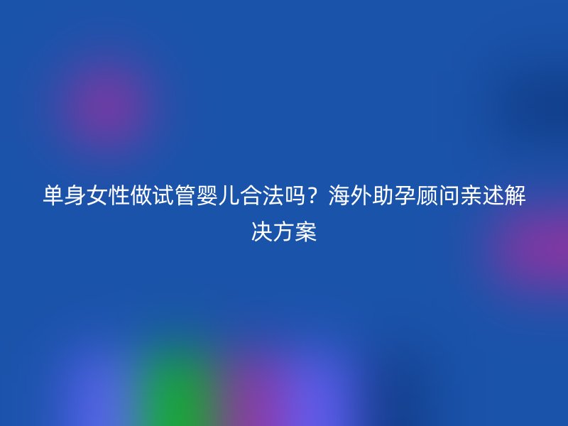 单身女性做试管婴儿合法吗？海外助孕顾问亲述解决方案