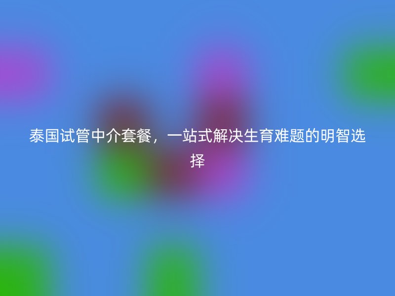 泰国试管中介套餐，一站式解决生育难题的明智选择