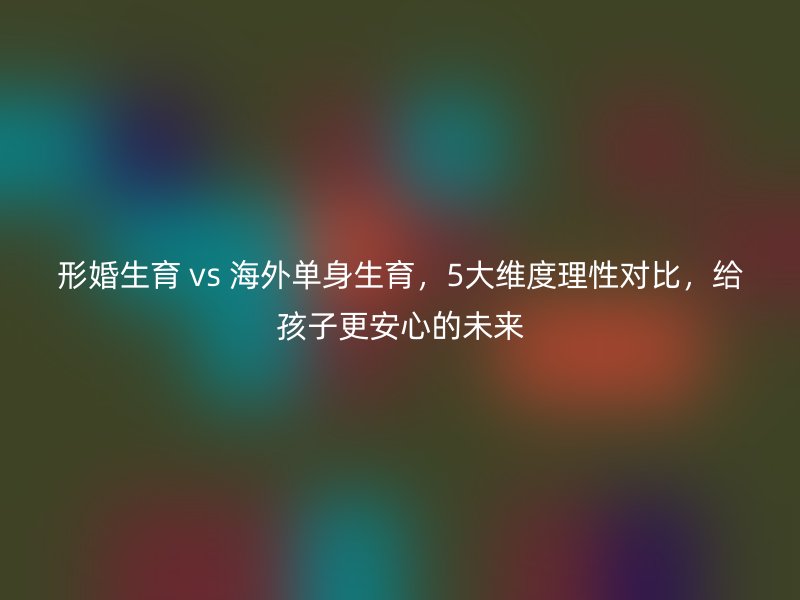 形婚生育 vs 海外单身生育，5大维度理性对比，给孩子更安心的未来