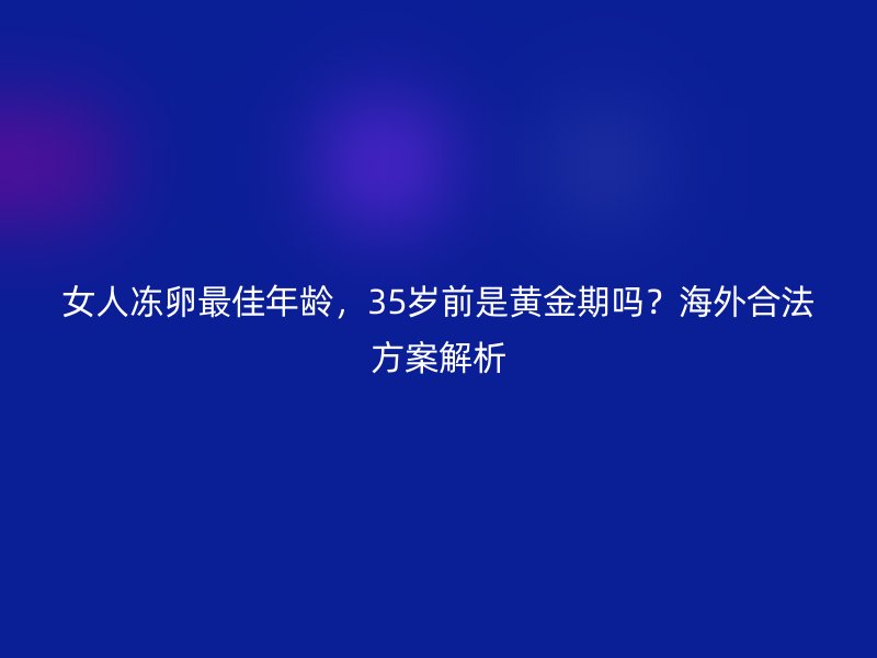女人冻卵最佳年龄，35岁前是黄金期吗？海外合法方案解析