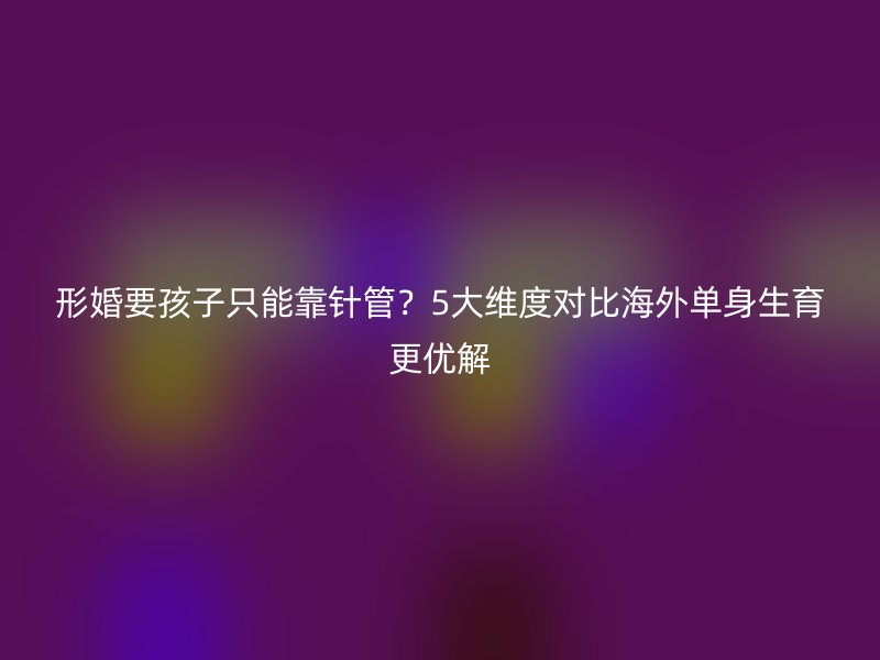 形婚要孩子只能靠针管？5大维度对比海外单身生育更优解