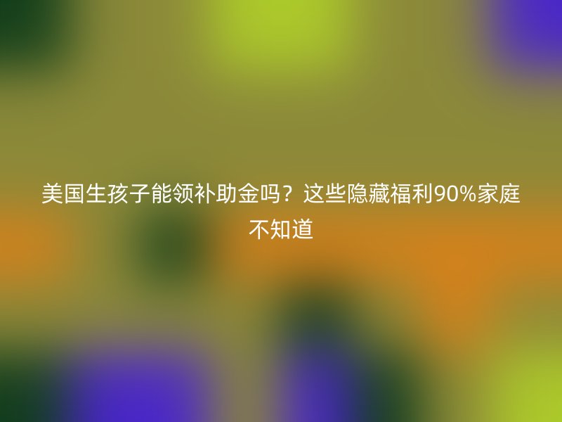 美国生孩子能领补助金吗？这些隐藏福利90%家庭不知道