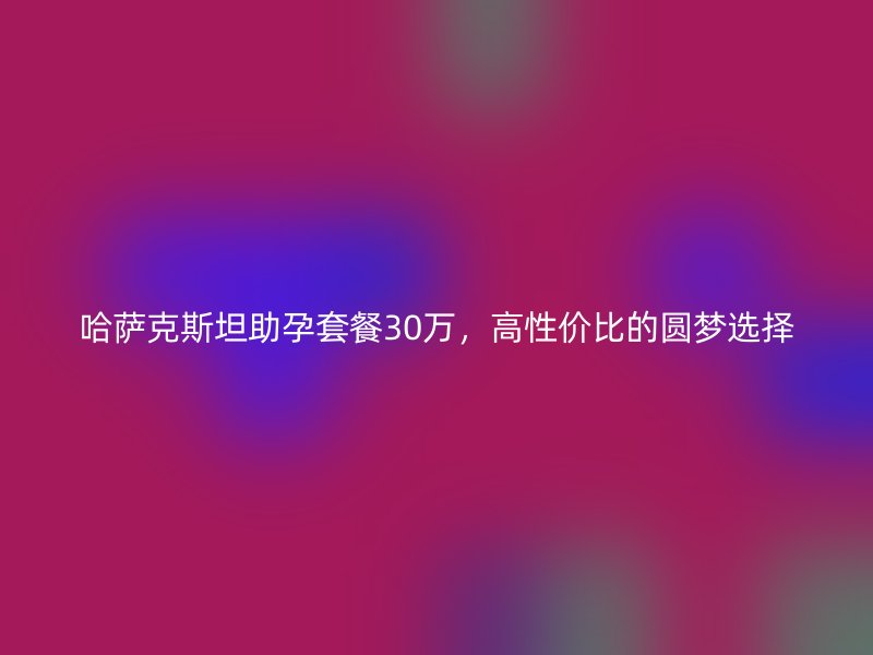 哈萨克斯坦助孕套餐30万，高性价比的圆梦选择