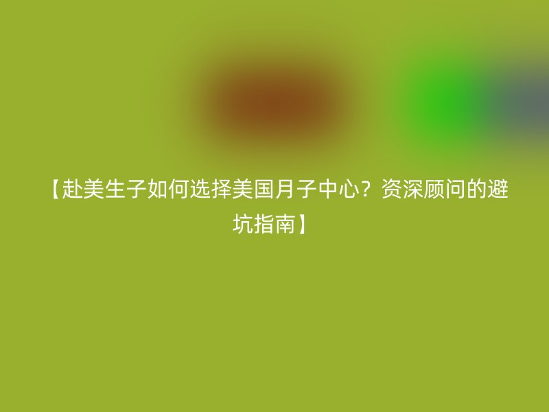 【赴美生子如何选择美国月子中心？资深顾问的避坑指南】