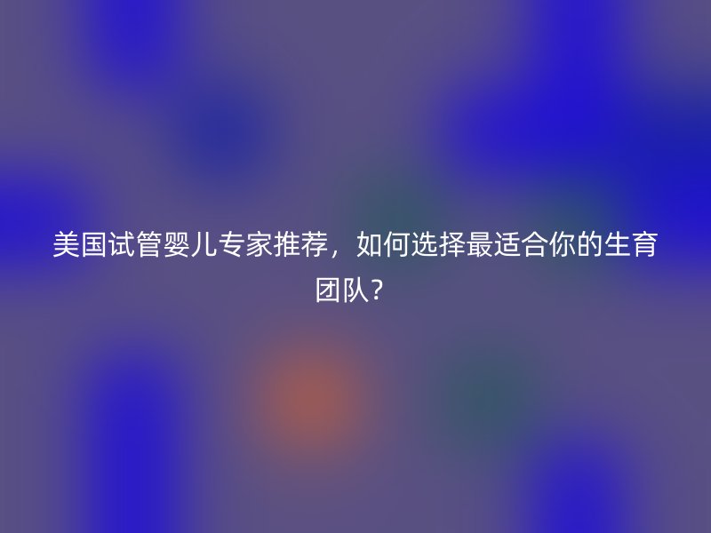 美国试管婴儿专家推荐，如何选择最适合你的生育团队？