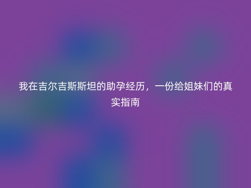 我在吉尔吉斯斯坦的助孕经历，一份给姐妹们的真实指南