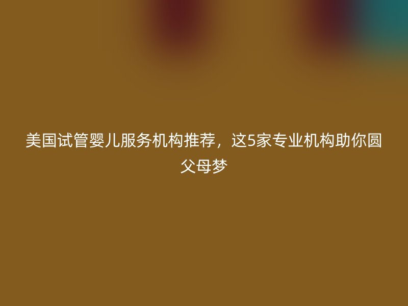 美国试管婴儿服务机构推荐，这5家专业机构助你圆父母梦