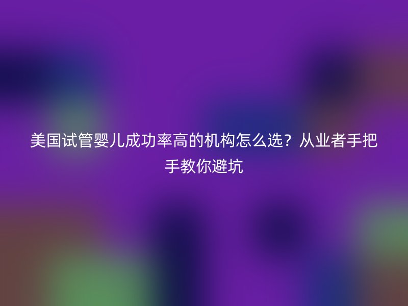 美国试管婴儿成功率高的机构怎么选？从业者手把手教你避坑