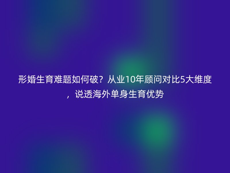 形婚生育难题如何破？从业10年顾问对比5大维度，说透海外单身生育优势