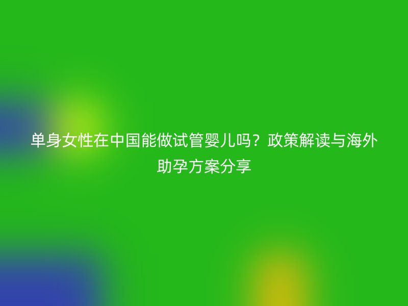 单身女性在中国能做试管婴儿吗？政策解读与海外助孕方案分享