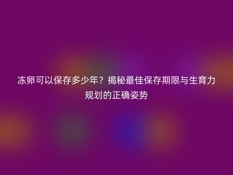 冻卵可以保存多少年？揭秘最佳保存期限与生育力规划的正确姿势