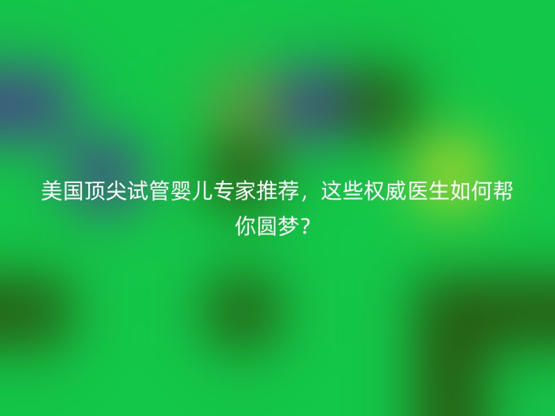 美国顶尖试管婴儿专家推荐，这些权威医生如何帮你圆梦？