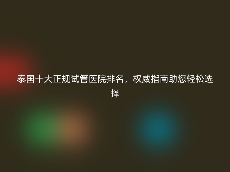 泰国十大正规试管医院排名，权威指南助您轻松选择