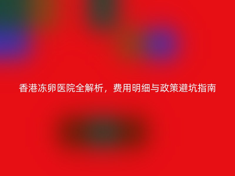 香港冻卵医院全解析，费用明细与政策避坑指南