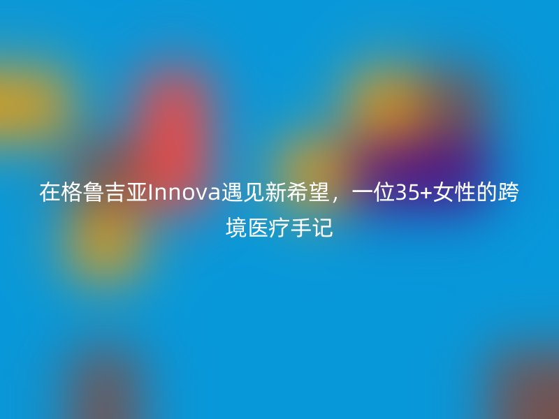 在格鲁吉亚Innova遇见新希望，一位35+女性的跨境医疗手记