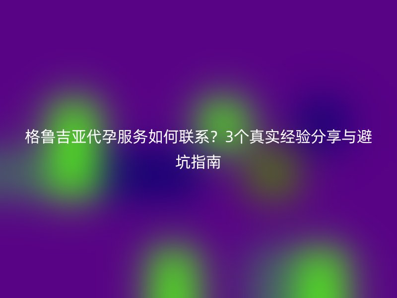 格鲁吉亚助孕服务如何联系？3个真实经验分享与避坑指南
