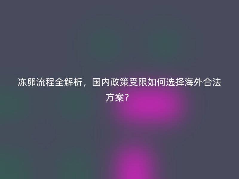 冻卵流程全解析，国内政策受限如何选择海外合法方案？