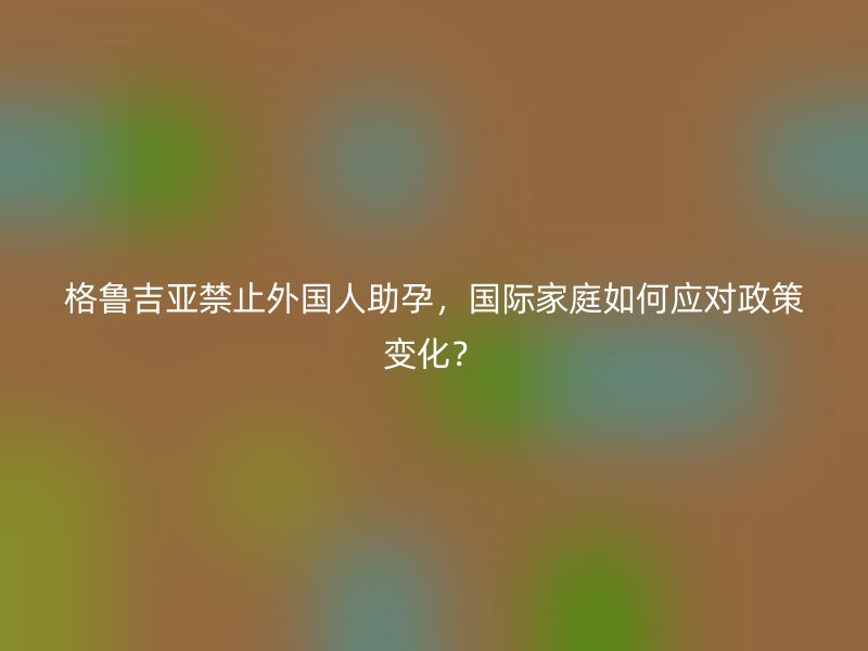 格鲁吉亚禁止外国人助孕，国际家庭如何应对政策变化？