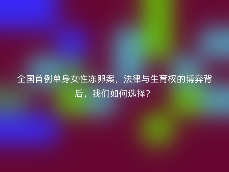 全国首例单身女性冻卵案，法律与生育权的博弈背后，我们如何选择？