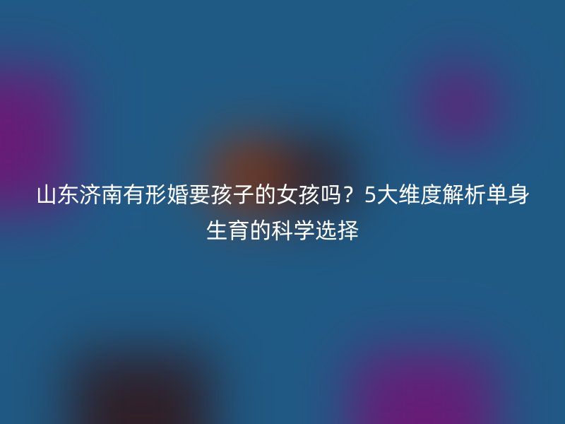 山东济南有形婚要孩子的女孩吗？5大维度解析单身生育的科学选择