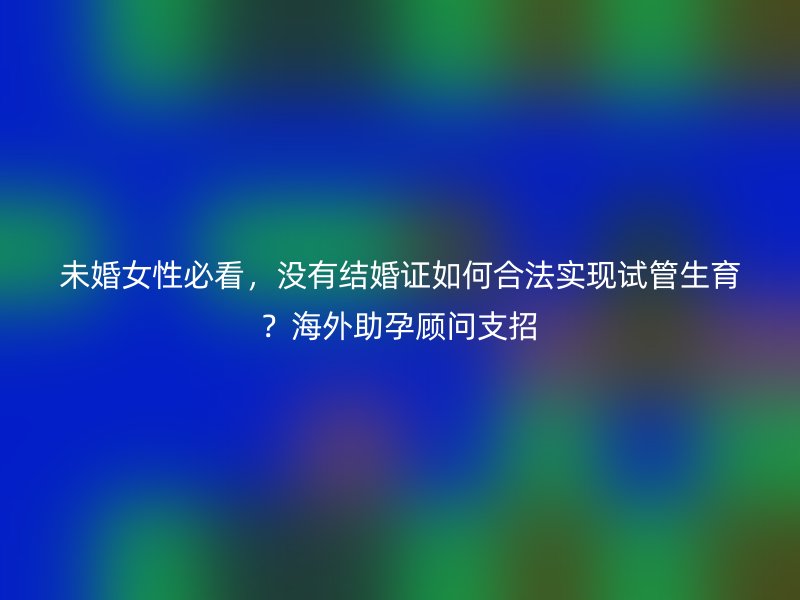 未婚女性必看，没有结婚证如何合法实现试管生育？海外助孕顾问支招