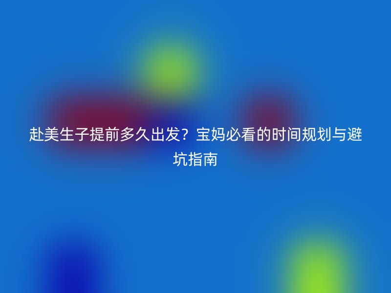 赴美生子提前多久出发？宝妈必看的时间规划与避坑指南