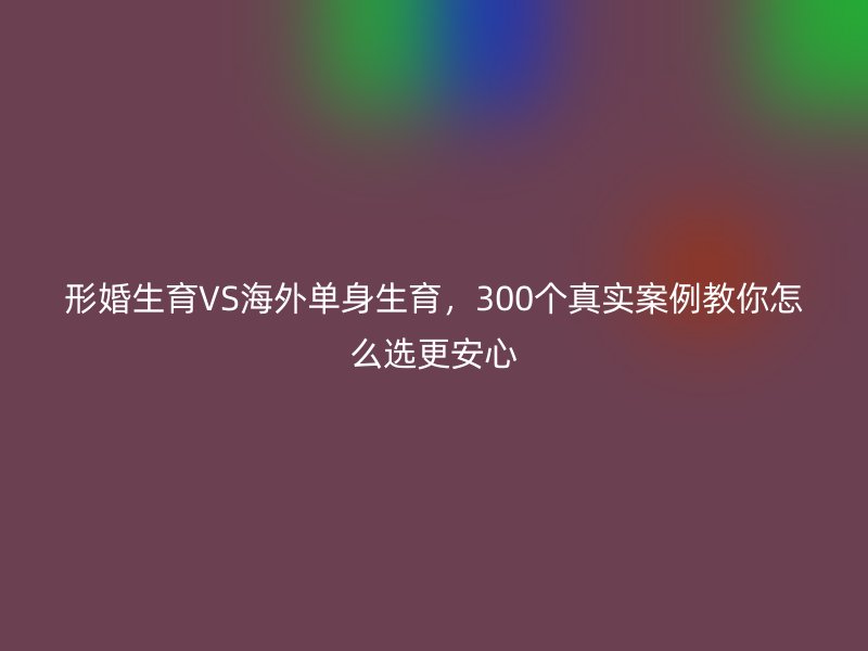 形婚生育VS海外单身生育，300个真实案例教你怎么选更安心