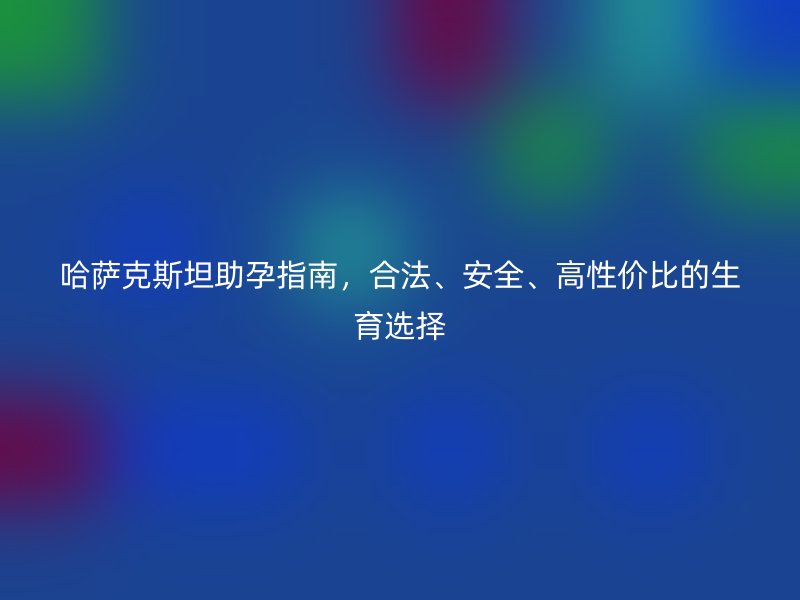 哈萨克斯坦助孕指南，合法、安全、高性价比的生育选择