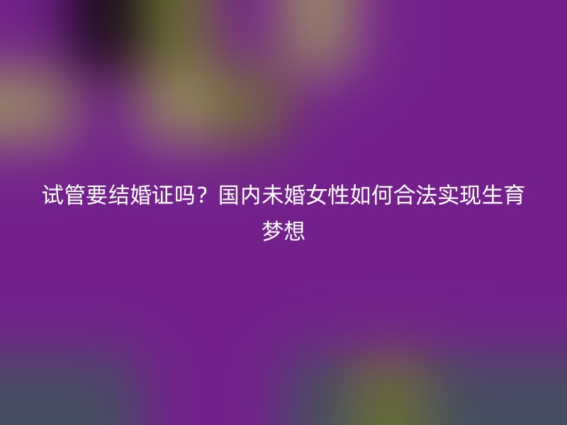 试管要结婚证吗？国内未婚女性如何合法实现生育梦想