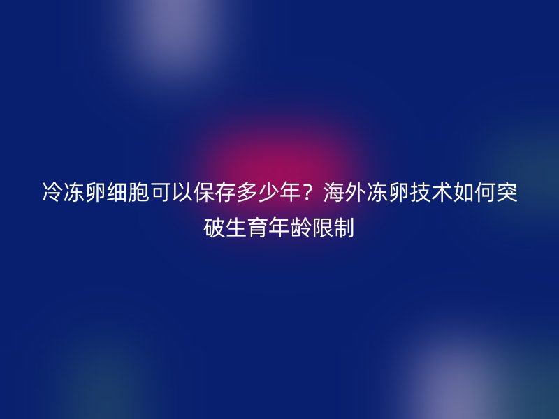 冷冻卵细胞可以保存多少年？海外冻卵技术如何突破生育年龄限制