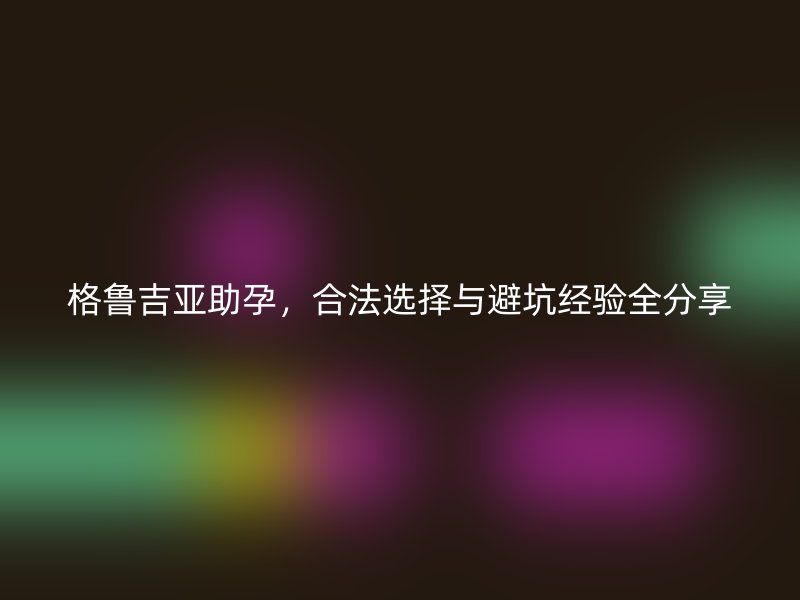 格鲁吉亚助孕，合法选择与避坑经验全分享