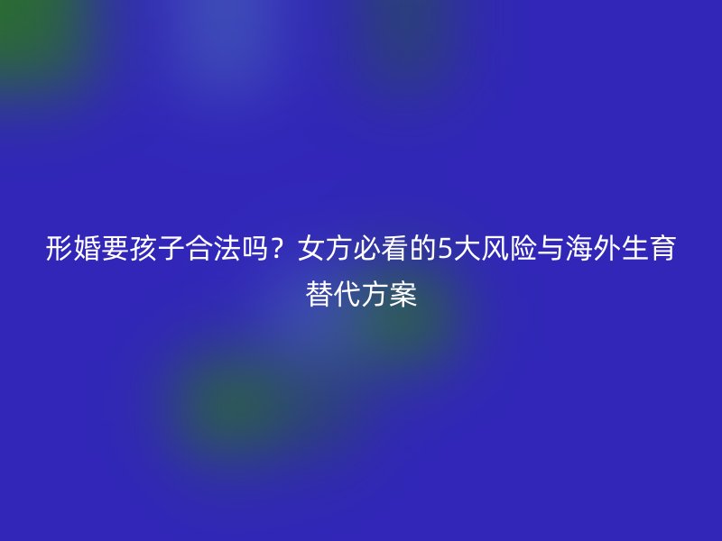 形婚要孩子合法吗？女方必看的5大风险与海外生育替代方案
