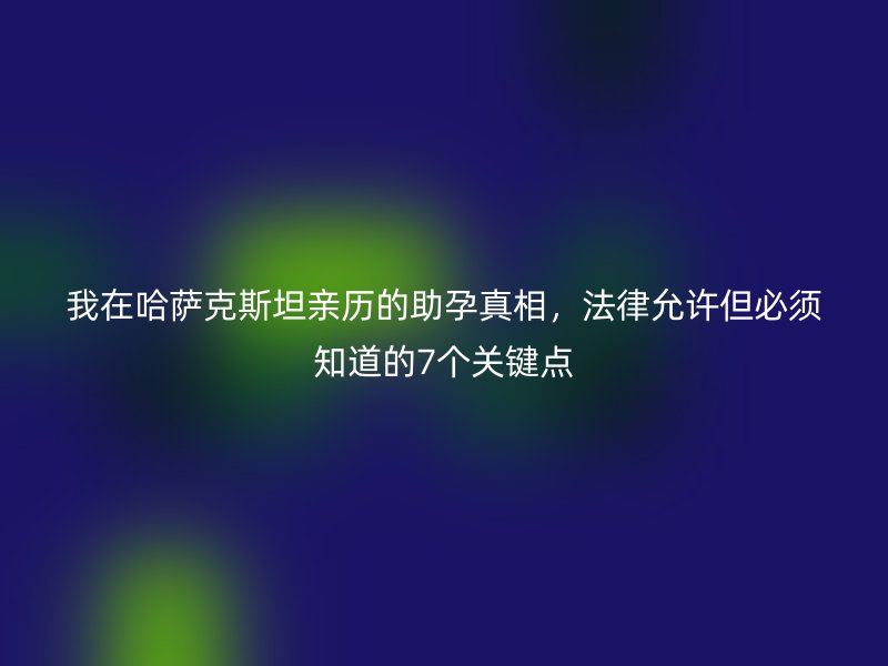 我在哈萨克斯坦亲历的助孕真相，法律允许但必须知道的7个关键点